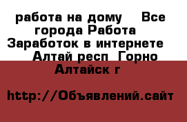 работа на дому  - Все города Работа » Заработок в интернете   . Алтай респ.,Горно-Алтайск г.